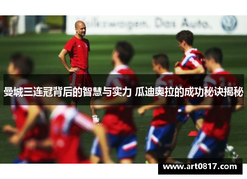 曼城三连冠背后的智慧与实力 瓜迪奥拉的成功秘诀揭秘